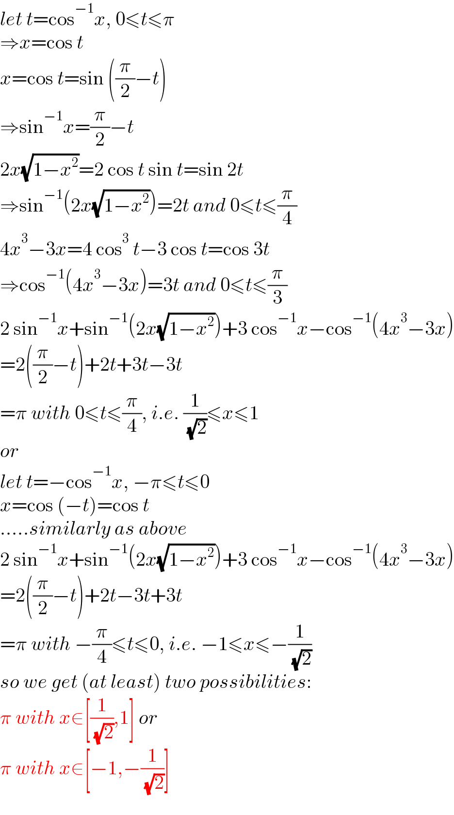 let t=cos^(−1) x, 0≤t≤π  ⇒x=cos t  x=cos t=sin ((π/2)−t)  ⇒sin^(−1) x=(π/2)−t  2x(√(1−x^2 ))=2 cos t sin t=sin 2t  ⇒sin^(−1) (2x(√(1−x^2 )))=2t and 0≤t≤(π/4)  4x^3 −3x=4 cos^3  t−3 cos t=cos 3t  ⇒cos^(−1) (4x^3 −3x)=3t and 0≤t≤(π/3)  2 sin^(−1) x+sin^(−1) (2x(√(1−x^2 )))+3 cos^(−1) x−cos^(−1) (4x^3 −3x)  =2((π/2)−t)+2t+3t−3t  =π with 0≤t≤(π/4), i.e. (1/( (√2)))≤x≤1  or  let t=−cos^(−1) x, −π≤t≤0  x=cos (−t)=cos t  .....similarly as above  2 sin^(−1) x+sin^(−1) (2x(√(1−x^2 )))+3 cos^(−1) x−cos^(−1) (4x^3 −3x)  =2((π/2)−t)+2t−3t+3t  =π with −(π/4)≤t≤0, i.e. −1≤x≤−(1/( (√2)))  so we get (at least) two possibilities:  π with x∈[(1/( (√2))),1] or  π with x∈[−1,−(1/( (√2)))]  