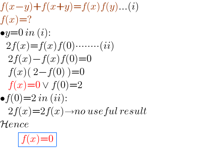 f(x−y)+f(x+y)=f(x)f(y)...(i)  f(x)=?  •y=0 in (i):     2f(x)=f(x)f(0)∙∙∙∙∙∙∙∙(ii)      2f(x)−f(x)f(0)=0      f(x)( 2−f(0) )=0      f(x)=0 ∨ f(0)=2  •f(0)=2 in (ii):      2f(x)=2f(x)→no useful result  Hence           determinant (((f(x)=0)))  