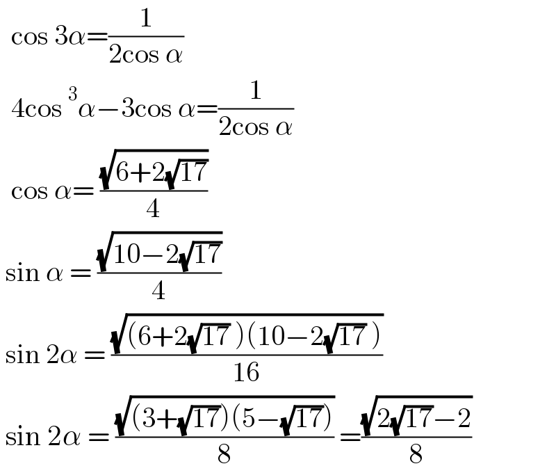   cos 3α=(1/(2cos α))    4cos^3 α−3cos α=(1/(2cos α))    cos α= ((√(6+2(√(17))))/4)    sin α = ((√(10−2(√(17))))/4)   sin 2α = ((√((6+2(√(17)) )(10−2(√(17)) )))/(16))   sin 2α = ((√((3+(√(17)))(5−(√(17)))))/8) =((√(2(√(17))−2))/8)  
