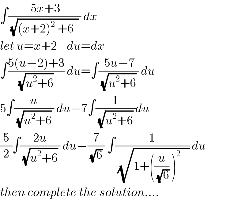 ∫(( 5x+3)/((√((x+2)^2  +6  )) )) dx  let u=x+2    du=dx  ∫((5(u−2)+3)/((√(u^2 +6)) )) du=∫(( 5u−7)/((√(u^2 +6)) )) du  5∫(u/((√(u^2 +6)) )) du−7∫(1/((√(u^2 +6)) ))du  (5/2)∫((2u)/((√(u^2 +6)) )) du−(7/((√6) )) ∫(1/( (√(1+((u/(√6)) )^(2 )    )))) du  then complete the solution....  