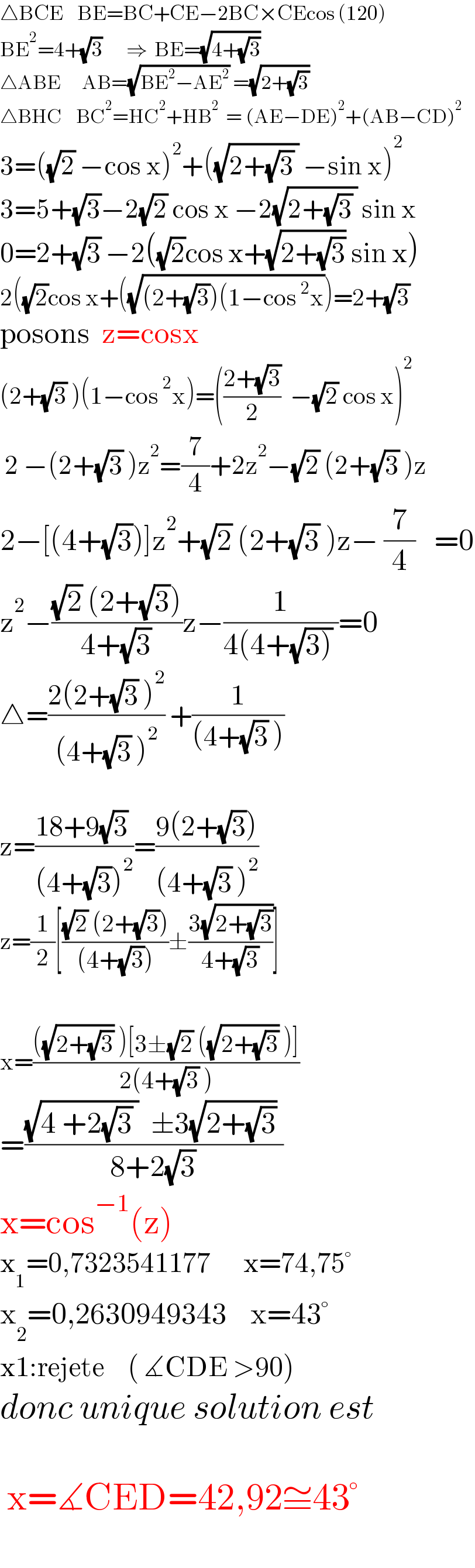 △BCE    BE=BC+CE−2BC×CEcos (120)  BE^2 =4+(√3)       ⇒  BE=(√(4+(√3)))  △ABE      AB=(√(BE^2 −AE^2 )) =(√(2+(√3)))  △BHC    BC^2 =HC^2 +HB^2   = (AE−DE)^2 +(AB−CD)^2   3=((√2) −cos x)^2 +((√(2+(√3) )) −sin x)^2   3=5+(√3)−2(√2) cos x −2(√(2+(√3) )) sin x  0=2+(√3) −2((√2)cos x+(√(2+(√3))) sin x)  2((√2)cos x+((√((2+(√3))(1−cos^2 x)))=2+(√3)  posons  z=cosx    (2+(√3) )(1−cos^2 x)=(((2+(√3))/2)  −(√2) cos x)^2    2 −(2+(√3) )z^2 =(7/4)+2z^2 −(√2) (2+(√3) )z  2−[(4+(√3))]z^2 +(√2) (2+(√3) )z− (7/4)    =0  z^2 −(((√2) (2+(√3)))/(4+(√3)))z−(1/(4(4+(√(3))) ))=0  △=((2(2+(√3) )^2 )/((4+(√3) )^2 )) +(1/((4+(√3) )))     z=((18+9(√3) )/((4+(√3))^2 ))=((9(2+(√3)))/((4+(√3) )^2 ))  z=(1/2)[(((√2) (2+(√3)))/((4+(√3))))±((3(√(2+(√3))))/(4+(√3)))]     x=((((√(2+(√3))) )[3±(√2) ((√(2+(√3))) )])/(2(4+(√3) )))  =(((√(4 +2(√3) ))  ±3(√(2+(√3))) )/(8+2(√3)))  x=cos^(−1) (z)  x_1 =0,7323541177       x=74,75°  x_2 =0,2630949343    x=43°  x1:rejete     ( ∡CDE >90)  donc unique solution est     x=∡CED=42,92≅43°    