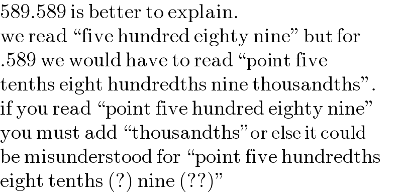 589.589 is better to explain.  we read “five hundred eighty nine” but for  .589 we would have to read “point five  tenths eight hundredths nine thousandths”.  if you read “point five hundred eighty nine”  you must add “thousandths”or else it could  be misunderstood for “point five hundredths  eight tenths (?) nine (??)”  