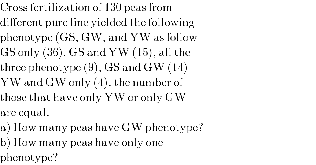 Cross fertilization of 130 peas from  different pure line yielded the following  phenotype (GS, GW, and YW as follow  GS only (36), GS and YW (15), all the  three phenotype (9), GS and GW (14)  YW and GW only (4). the number of  those that have only YW or only GW  are equal.  a) How many peas have GW phenotype?  b) How many peas have only one   phenotype?  