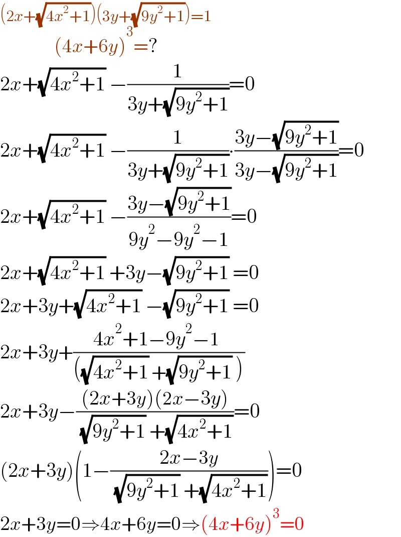 (2x+(√(4x^2 +1)))(3y+(√(9y^2 +1)))=1_((4x+6y)^3 =?)   2x+(√(4x^2 +1)) −(1/(3y+(√(9y^2 +1))))=0  2x+(√(4x^2 +1)) −(1/(3y+(√(9y^2 +1))))∙((3y−(√(9y^2 +1)))/(3y−(√(9y^2 +1))))=0  2x+(√(4x^2 +1)) −((3y−(√(9y^2 +1)))/(9y^2 −9y^2 −1))=0  2x+(√(4x^2 +1)) +3y−(√(9y^2 +1)) =0  2x+3y+(√(4x^2 +1)) −(√(9y^2 +1)) =0  2x+3y+((4x^2 +1−9y^2 −1 )/(((√(4x^2 +1)) +(√(9y^2 +1)) )))  2x+3y−(((2x+3y)(2x−3y))/( (√(9y^2 +1)) +(√(4x^2 +1))))=0  (2x+3y)(1−((2x−3y)/( (√(9y^2 +1)) +(√(4x^2 +1)))))=0  2x+3y=0⇒4x+6y=0⇒(4x+6y)^3 =0  