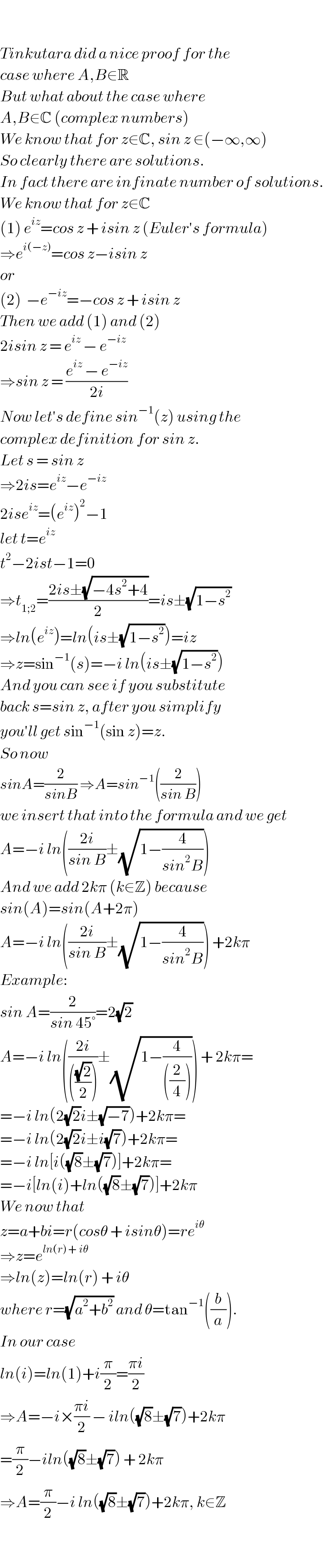     Tinkutara did a nice proof for the  case where A,B∈R  But what about the case where  A,B∈C (complex numbers)  We know that for z∈C, sin z ∈(−∞,∞)  So clearly there are solutions.  In fact there are infinate number of solutions.   We know that for z∈C  (1) e^(iz) =cos z + isin z (Euler′s formula)  ⇒e^(i(−z)) =cos z−isin z  or  (2)  −e^(−iz) =−cos z + isin z  Then we add (1) and (2)  2isin z = e^(iz)  − e^(−iz)   ⇒sin z = ((e^(iz)  − e^(−iz) )/(2i))  Now let′s define sin^(−1) (z) using the  complex definition for sin z.  Let s = sin z  ⇒2is=e^(iz) −e^(−iz)   2ise^(iz) =(e^(iz) )^2 −1  let t=e^(iz)   t^2 −2ist−1=0  ⇒t_(1;2) =((2is±(√(−4s^2 +4)))/2)=is±(√(1−s^2 ))  ⇒ln(e^(iz) )=ln(is±(√(1−s^2 )))=iz  ⇒z=sin^(−1) (s)=−i ln(is±(√(1−s^2 )))  And you can see if you substitute  back s=sin z, after you simplify  you′ll get sin^(−1) (sin z)=z.  So now   sinA=(2/(sinB)) ⇒A=sin^(−1) ((2/(sin B)))  we insert that into the formula and we get  A=−i ln(((2i)/(sin B))±(√(1−(4/(sin^2 B)))))  And we add 2kπ (k∈Z) because  sin(A)=sin(A+2π)  A=−i ln(((2i)/(sin B))±(√(1−(4/(sin^2 B))))) +2kπ  Example:  sin A=(2/(sin 45°))=2(√2)  A=−i ln(((2i)/((((√2)/2))))±(√(1−(4/(((2/4))))))) + 2kπ=  =−i ln(2(√2)i±(√(−7)))+2kπ=  =−i ln(2(√2)i±i(√7))+2kπ=  =−i ln[i((√8)±(√7))]+2kπ=  =−i[ln(i)+ln((√8)±(√7))]+2kπ  We now that   z=a+bi=r(cosθ + isinθ)=re^(iθ)   ⇒z=e^(ln(r) + iθ)   ⇒ln(z)=ln(r) + iθ  where r=(√(a^2 +b^2 )) and θ=tan^(−1) ((b/a)).  In our case  ln(i)=ln(1)+i(π/2)=((πi)/2)  ⇒A=−i×((πi)/2) − iln((√8)±(√7))+2kπ  =(π/2)−iln((√8)±(√7)) + 2kπ  ⇒A=(π/2)−i ln((√8)±(√7))+2kπ, k∈Z  