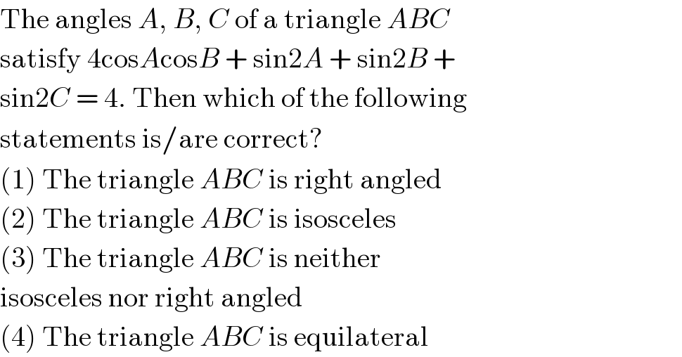The angles A, B, C of a triangle ABC  satisfy 4cosAcosB + sin2A + sin2B +  sin2C = 4. Then which of the following  statements is/are correct?  (1) The triangle ABC is right angled  (2) The triangle ABC is isosceles  (3) The triangle ABC is neither  isosceles nor right angled  (4) The triangle ABC is equilateral  