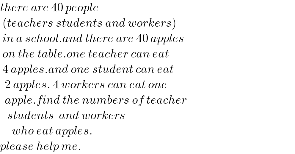 there are 40 people   (teachers students and workers)   in a school.and there are 40 apples   on the table.one teacher can eat   4 apples.and one student can eat    2 apples. 4 workers can eat one     apple.find the numbers of teacher     students  and workers       who eat apples.  please help me.  
