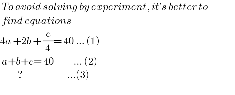  To avoid solving by experiment, it′s better to   find equations  4a +2b + (c/4)= 40 ... (1)   a+b+c= 40           ... (2)            ?                         ...(3)    