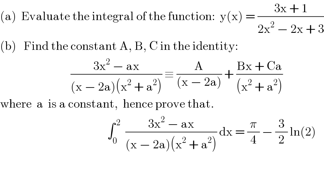 (a)  Evaluate the integral of the function:  y(x) = ((3x + 1)/(2x^2  − 2x + 3))  (b)   Find the constant A, B, C in the identity:                               ((3x^2  − ax)/((x − 2a)(x^2  + a^2 ))) ≡ (A/((x − 2a))) + ((Bx + Ca)/((x^2  + a^2 )))  where  a  is a constant,  hence prove that.                                               ∫_0 ^( 2)   ((3x^2  − ax)/((x − 2a)(x^2  + a^2 ))) dx = (π/4) − (3/2) ln(2)  