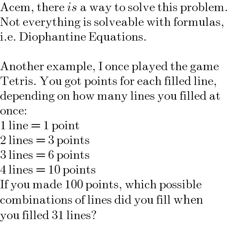 Acem, there is a way to solve this problem.  Not everything is solveable with formulas,  i.e. Diophantine Equations.    Another example, I once played the game  Tetris. You got points for each filled line,  depending on how many lines you filled at  once:  1 line = 1 point  2 lines = 3 points  3 lines = 6 points  4 lines = 10 points  If you made 100 points, which possible  combinations of lines did you fill when  you filled 31 lines?  