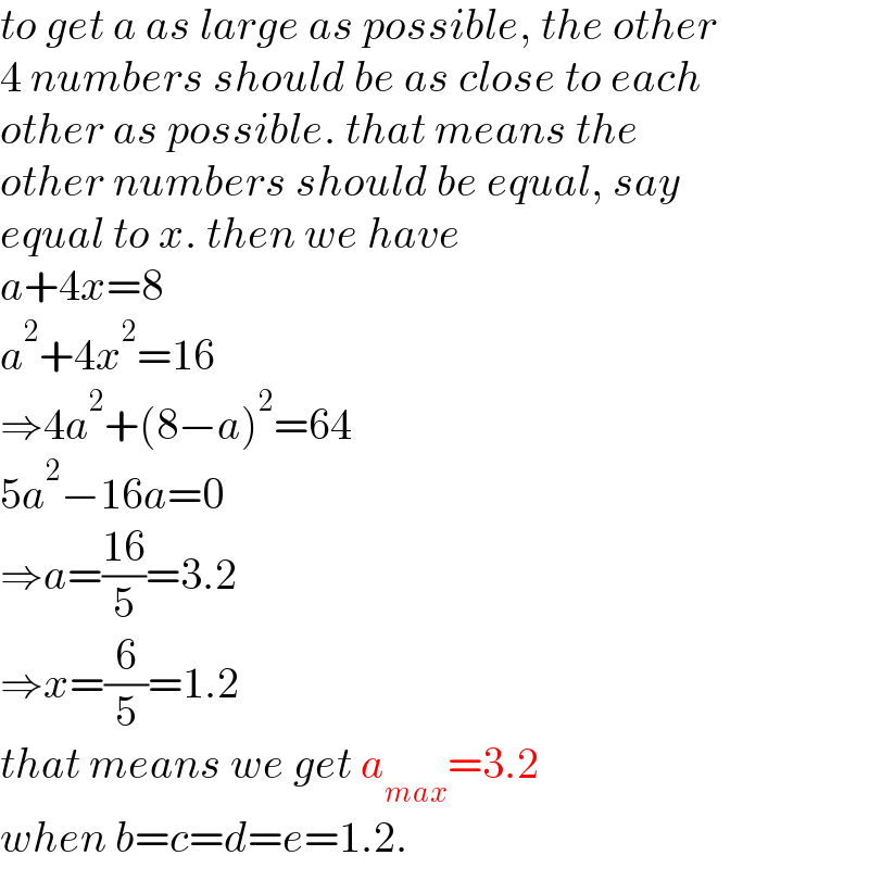 to get a as large as possible, the other  4 numbers should be as close to each  other as possible. that means the   other numbers should be equal, say   equal to x. then we have  a+4x=8  a^2 +4x^2 =16  ⇒4a^2 +(8−a)^2 =64  5a^2 −16a=0  ⇒a=((16)/5)=3.2  ⇒x=(6/5)=1.2  that means we get a_(max) =3.2  when b=c=d=e=1.2.  
