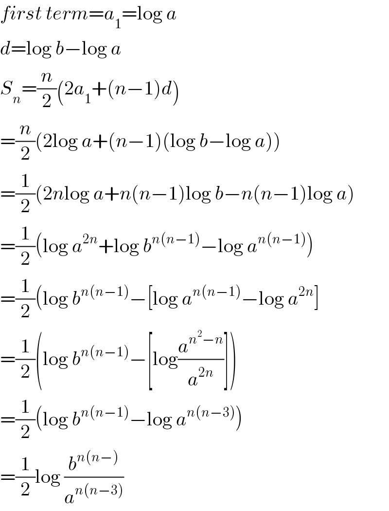 first term=a_1 =log a  d=log b−log a  S_n =(n/2)(2a_1 +(n−1)d)  =(n/2)(2log a+(n−1)(log b−log a))  =(1/2)(2nlog a+n(n−1)log b−n(n−1)log a)  =(1/2)(log a^(2n) +log b^(n(n−1)) −log a^(n(n−1)) )  =(1/2)(log b^(n(n−1)) −[log a^(n(n−1)) −log a^(2n) ]  =(1/2)(log b^(n(n−1)) −[log(a^(n^2 −n) /a^(2n) )])  =(1/2)(log b^(n(n−1)) −log a^(n(n−3)) )  =(1/2)log (b^(n(n−)) /a^(n(n−3)) )  