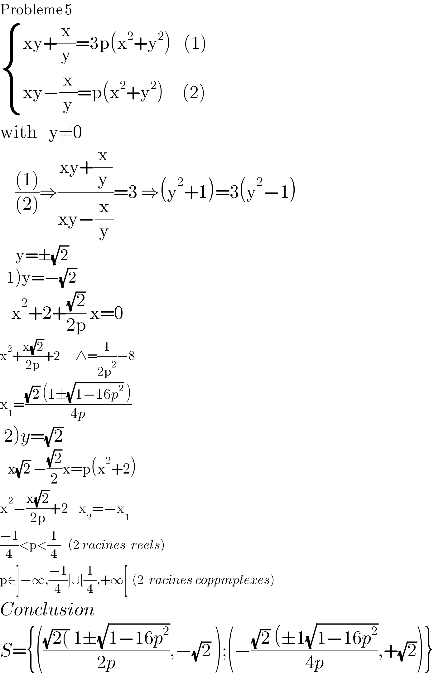 Probleme 5   { ((xy+(x/y)=3p(x^2 +y^2 )    (1))),((xy−(x/y)=p(x^2 +y^2 )      (2))) :}  with   y≠0      (((1))/((2)))⇒((xy+(x/y))/(xy−(x/y)))=3 ⇒(y^2 +1)=3(y^2 −1)       y=±(√2)    1)y=−(√2)        x^2 +2+((√2)/(2p)) x=0  x^2 +((x(√2))/(2p))+2      △=(1/(2p^2 ))−8  x_1 =(((√2) (1±(√(1−16p^2 )) ))/(4p))   2)y=(√2)     x(√2) −((√2)/2)x=p(x^2 +2)    x^2 −((x(√2))/(2p))+2    x_2 =−x_1   ((−1)/4)<p<(1/4)   (2 racines  reels)  p∈]−∞,((−1)/4)]∪[(1/4),+∞[  (2  racines coppmplexes)  Conclusion  S={((((√(2()) 1±(√(1−16p^2 )))/(2p)),−(√2) );(−(((√2) (±1(√(1−16p^2 )))/(4p)),+(√2))}    