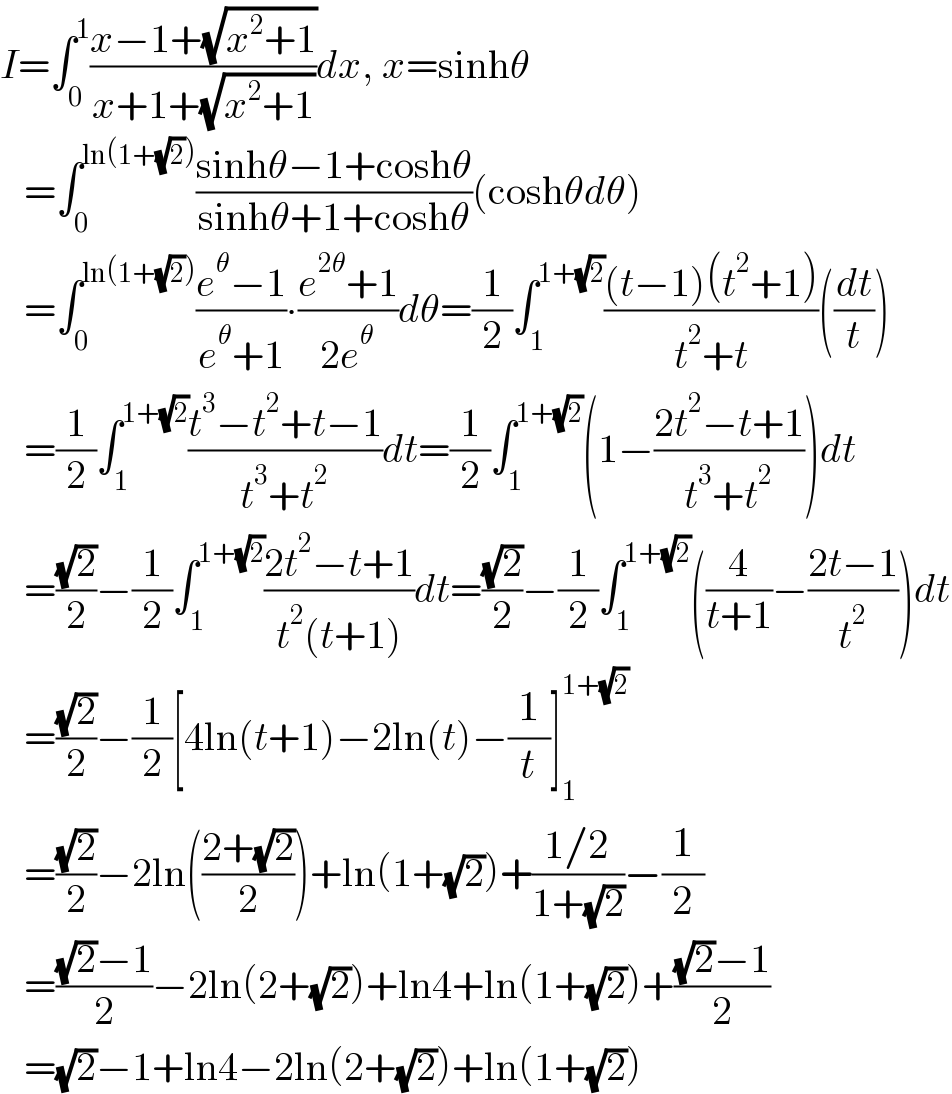 I=∫_0 ^1 ((x−1+(√(x^2 +1)))/(x+1+(√(x^2 +1))))dx, x=sinhθ     =∫_0 ^(ln(1+(√2))) ((sinhθ−1+coshθ)/(sinhθ+1+coshθ))(coshθdθ)     =∫_0 ^(ln(1+(√2))) ((e^θ −1)/(e^θ +1))∙((e^(2θ) +1)/(2e^θ ))dθ=(1/2)∫_1 ^(1+(√2)) (((t−1)(t^2 +1))/(t^2 +t))((dt/t))     =(1/2)∫_1 ^(1+(√2)) ((t^3 −t^2 +t−1)/(t^3 +t^2 ))dt=(1/2)∫_1 ^(1+(√2)) (1−((2t^2 −t+1)/(t^3 +t^2 )))dt     =((√2)/2)−(1/2)∫_1 ^(1+(√2)) ((2t^2 −t+1)/(t^2 (t+1)))dt=((√2)/2)−(1/2)∫_1 ^(1+(√2)) ((4/(t+1))−((2t−1)/t^2 ))dt     =((√2)/2)−(1/2)[4ln(t+1)−2ln(t)−(1/t)]_1 ^(1+(√2))      =((√2)/2)−2ln(((2+(√2))/2))+ln(1+(√2))+((1/2)/(1+(√2)))−(1/2)     =(((√2)−1)/2)−2ln(2+(√2))+ln4+ln(1+(√2))+(((√2)−1)/2)     =(√2)−1+ln4−2ln(2+(√2))+ln(1+(√2))  
