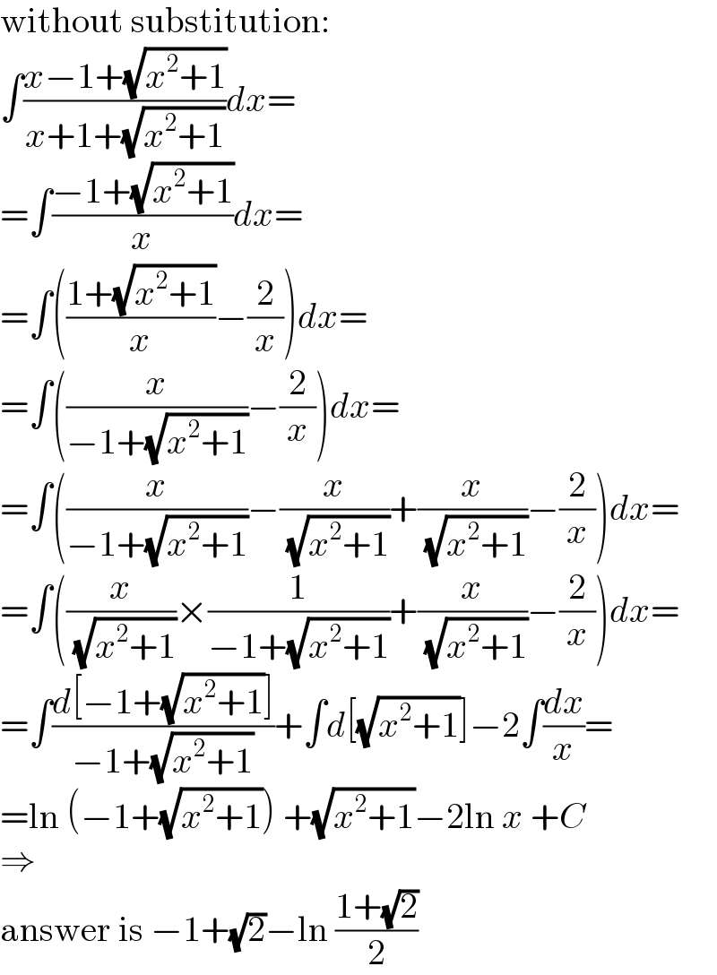 without substitution:  ∫((x−1+(√(x^2 +1)))/(x+1+(√(x^2 +1))))dx=  =∫((−1+(√(x^2 +1)))/x)dx=  =∫(((1+(√(x^2 +1)))/x)−(2/x))dx=  =∫((x/(−1+(√(x^2 +1))))−(2/x))dx=  =∫((x/(−1+(√(x^2 +1))))−(x/( (√(x^2 +1))))+(x/( (√(x^2 +1))))−(2/x))dx=  =∫((x/( (√(x^2 +1))))×(1/(−1+(√(x^2 +1))))+(x/( (√(x^2 +1))))−(2/x))dx=  =∫((d[−1+(√(x^2 +1))])/(−1+(√(x^2 +1))))+∫d[(√(x^2 +1))]−2∫(dx/x)=  =ln (−1+(√(x^2 +1))) +(√(x^2 +1))−2ln x +C  ⇒  answer is −1+(√2)−ln ((1+(√2))/2)  