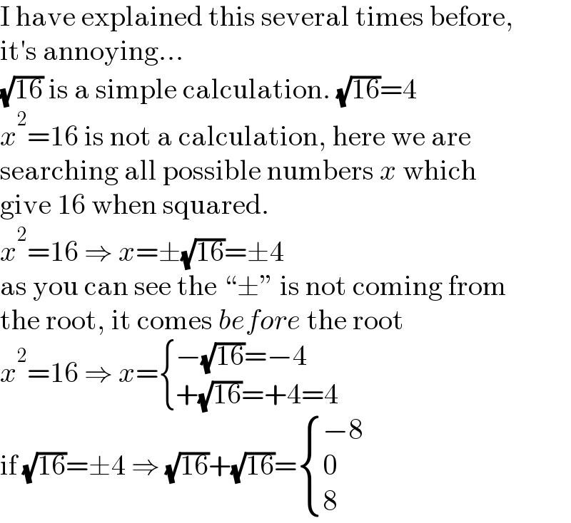 I have explained this several times before,  it′s annoying...  (√(16)) is a simple calculation. (√(16))=4  x^2 =16 is not a calculation, here we are  searching all possible numbers x which  give 16 when squared.  x^2 =16 ⇒ x=±(√(16))=±4  as you can see the “±” is not coming from  the root, it comes before the root  x^2 =16 ⇒ x= { ((−(√(16))=−4)),((+(√(16))=+4=4)) :}  if (√(16))=±4 ⇒ (√(16))+(√(16))= { ((−8)),(0),(8) :}  