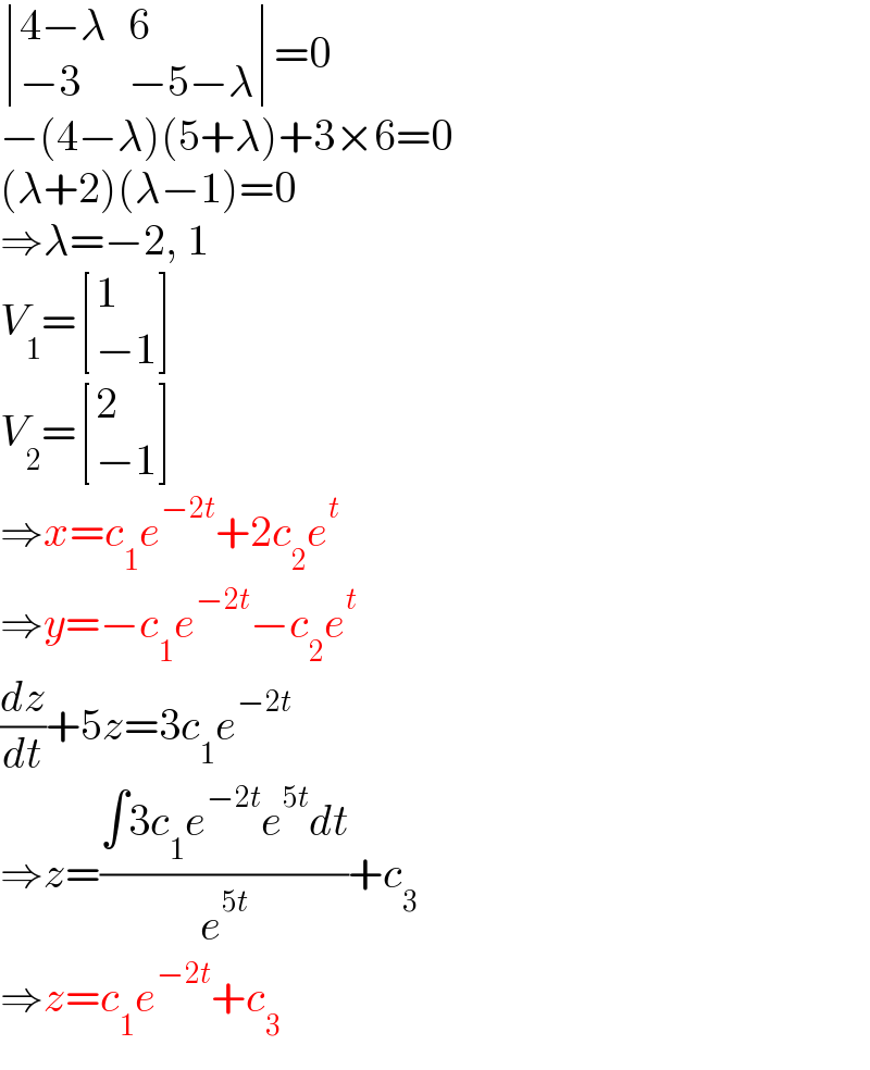  determinant (((4−λ),6),((−3),(−5−λ)))=0  −(4−λ)(5+λ)+3×6=0  (λ+2)(λ−1)=0  ⇒λ=−2, 1  V_1 = [(1),((−1)) ]  V_2 = [(2),((−1)) ]  ⇒x=c_1 e^(−2t) +2c_2 e^t   ⇒y=−c_1 e^(−2t) −c_2 e^t   (dz/dt)+5z=3c_1 e^(−2t)   ⇒z=((∫3c_1 e^(−2t) e^(5t) dt)/e^(5t) )+c_3   ⇒z=c_1 e^(−2t) +c_3   