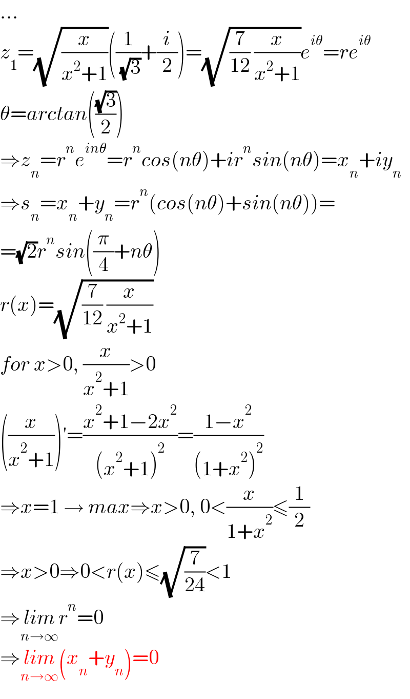 ...  z_1 =(√(x/(x^2 +1)))((1/( (√3)))+(i/2))=(√((7/(12)) (x/(x^2 +1))))e^(iθ) =re^(iθ)   θ=arctan(((√3)/2))  ⇒z_n =r^n e^(inθ) =r^n cos(nθ)+ir^n sin(nθ)=x_n +iy_n   ⇒s_n =x_n +y_n =r^n (cos(nθ)+sin(nθ))=  =(√2)r^n sin((π/4)+nθ)  r(x)=(√((7/(12)) (x/(x^2 +1))))  for x>0, (x/(x^2 +1))>0  ((x/(x^2 +1)))′=((x^2 +1−2x^2 )/((x^2 +1)^2 ))=((1−x^2 )/((1+x^2 )^2 ))  ⇒x=1 → max⇒x>0, 0<(x/(1+x^2 ))≤(1/2)  ⇒x>0⇒0<r(x)≤(√(7/(24)))<1  ⇒lim_(n→∞) r^n =0  ⇒lim_(n→∞) (x_n +y_n )=0  