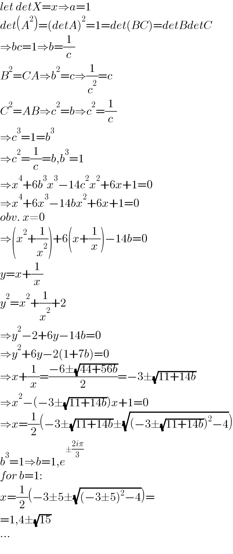 let detX=x⇒a=1  det(A^2 )=(detA)^2 =1=det(BC)=detBdetC  ⇒bc=1⇒b=(1/c)  B^2 =CA⇒b^2 =c⇒(1/c^2 )=c  C^2 =AB⇒c^2 =b⇒c^2 =(1/c)  ⇒c^3 =1=b^3   ⇒c^2 =(1/c)=b,b^3 =1  ⇒x^4 +6b^3 x^3 −14c^2 x^2 +6x+1=0  ⇒x^4 +6x^3 −14bx^2 +6x+1=0  obv. x≠0  ⇒(x^2 +(1/x^2 ))+6(x+(1/x))−14b=0  y=x+(1/x)  y^2 =x^2 +(1/x^2 )+2  ⇒y^2 −2+6y−14b=0  ⇒y^2 +6y−2(1+7b)=0  ⇒x+(1/x)=((−6±(√(44+56b)))/2)=−3±(√(11+14b))  ⇒x^2 −(−3±(√(11+14b)))x+1=0  ⇒x=(1/2)(−3±(√(11+14b))±(√((−3±(√(11+14b)))^2 −4)))  b^3 =1⇒b=1,e^(±((2iπ)/3))   for b=1:  x=(1/2)(−3±5±(√((−3±5)^2 −4)))=  =1,4±(√(15))  ...  