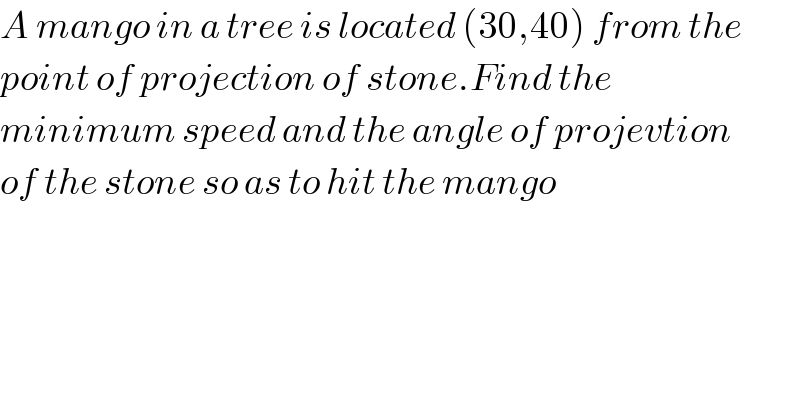 A mango in a tree is located (30,40) from the  point of projection of stone.Find the   minimum speed and the angle of projevtion  of the stone so as to hit the mango  