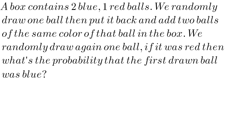A box contains 2 blue, 1 red balls. We randomly   draw one ball then put it back and add two balls   of the same color of that ball in the box. We   randomly draw again one ball, if it was red then   what′s the probability that the first drawn ball   was blue?  