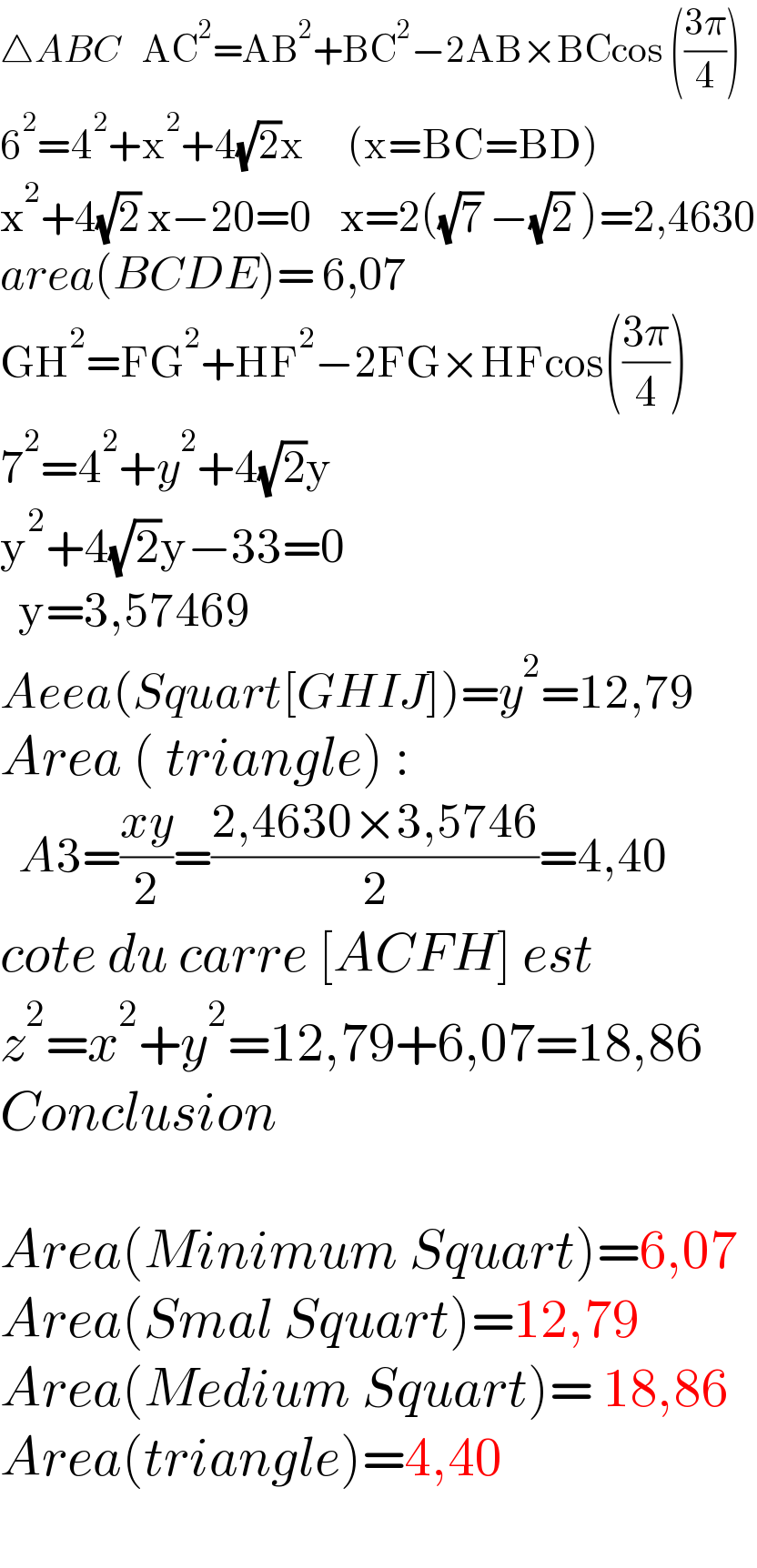 △ABC   AC^2 =AB^2 +BC^2 −2AB×BCcos (((3π)/4))  6^2 =4^2 +x^2 +4(√2)x      (x=BC=BD)  x^2 +4(√2) x−20=0    x=2((√7) −(√2) )=2,4630  area(BCDE)= 6,07  GH^2 =FG^2 +HF^2 −2FG×HFcos(((3π)/4))  7^2 =4^2 +y^2 +4(√2)y  y^2 +4(√2)y−33=0     y=3,57469  Aeea(Squart[GHIJ])=y^2 =12,79  Area ( triangle) :    A3=((xy)/2)=((2,4630×3,5746)/2)=4,40  cote du carre [ACFH] est  z^2 =x^2 +y^2 =12,79+6,07=18,86       Conclusion    Area(Minimum Squart)=6,07  Area(Smal Squart)=12,79  Area(Medium Squart)= 18,86   Area(triangle)=4,40    