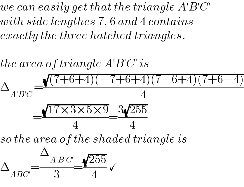 we can easily get that the triangle A′B′C′  with side lengthes 7, 6 and 4 contains  exactly the three hatched triangles.    the area of triangle A′B′C′ is  Δ_(A′B′C′) =((√((7+6+4)(−7+6+4)(7−6+4)(7+6−4)))/4)                =((√(17×3×5×9))/4)=((3(√(255)))/4)  so the area of the shaded triangle is  Δ_(ABC′) =(Δ_(A′B′C′) /3)=((√(255))/4) ✓  
