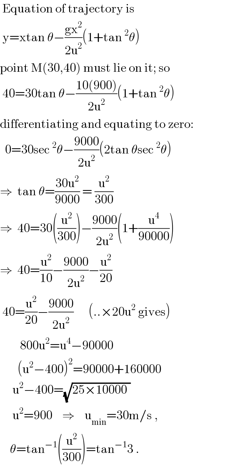  Equation of trajectory is   y=xtan θ−((gx^2 )/(2u^2 ))(1+tan^2 θ)  point M(30,40) must lie on it; so   40=30tan θ−((10(900))/(2u^2 ))(1+tan^2 θ)  differentiating and equating to zero:    0=30sec^2 θ−((9000)/(2u^2 ))(2tan θsec^2 θ)  ⇒  tan θ=((30u^2 )/(9000)) = (u^2 /(300))  ⇒  40=30((u^2 /(300)))−((9000)/(2u^2 ))(1+(u^4 /(90000)))  ⇒  40=(u^2 /(10))−((9000)/(2u^2 ))−(u^2 /(20))   40=(u^2 /(20))−((9000)/(2u^2 ))      (..×20u^2  gives)          800u^2 =u^4 −90000         (u^2 −400)^2 =90000+160000       u^2 −400=(√(25×10000_ ))       u^2 =900    ⇒    u_(min) =30m/s ,      θ=tan^(−1) ((u^2 /(300)))=tan^(−1) 3 .  