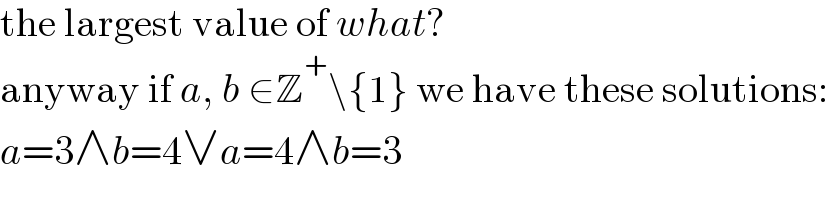 the largest value of what?  anyway if a, b ∈Z^+ \{1} we have these solutions:  a=3∧b=4∨a=4∧b=3  