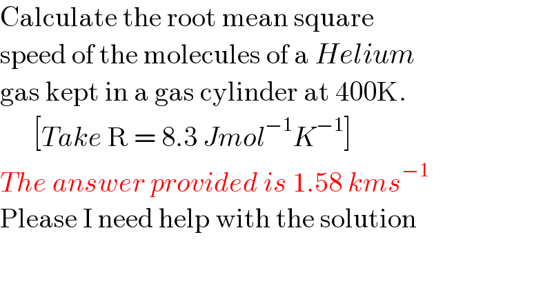 Calculate the root mean square   speed of the molecules of a Helium  gas kept in a gas cylinder at 400K.        [Take R = 8.3 Jmol^(−1) K^(−1) ]  The answer provided is 1.58 kms^(−1)   Please I need help with the solution  