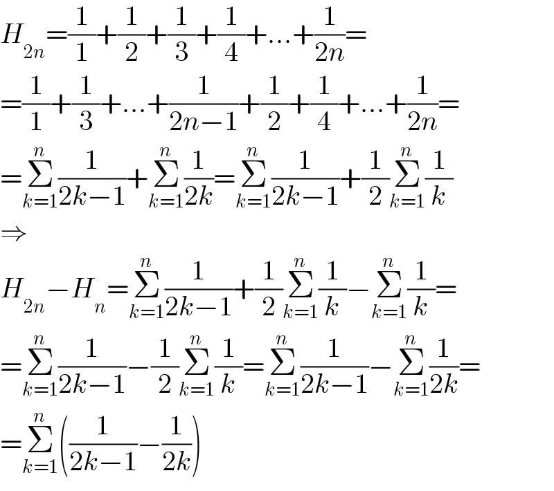 H_(2n) =(1/1)+(1/2)+(1/3)+(1/4)+...+(1/(2n))=  =(1/1)+(1/3)+...+(1/(2n−1))+(1/2)+(1/4)+...+(1/(2n))=  =Σ_(k=1) ^n (1/(2k−1))+Σ_(k=1) ^n (1/(2k))=Σ_(k=1) ^n (1/(2k−1))+(1/2)Σ_(k=1) ^n (1/k)  ⇒  H_(2n) −H_n =Σ_(k=1) ^n (1/(2k−1))+(1/2)Σ_(k=1) ^n (1/k)−Σ_(k=1) ^n (1/k)=  =Σ_(k=1) ^n (1/(2k−1))−(1/2)Σ_(k=1) ^n (1/k)=Σ_(k=1) ^n (1/(2k−1))−Σ_(k=1) ^n (1/(2k))=  =Σ_(k=1) ^n ((1/(2k−1))−(1/(2k)))  