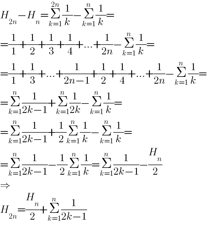 H_(2n) −H_n =Σ_(k=1) ^(2n) (1/k)−Σ_(k=1) ^n (1/k)=  =(1/1)+(1/2)+(1/3)+(1/4)+...+(1/(2n))−Σ_(k=1) ^n (1/k)=  =(1/1)+(1/3)+...+(1/(2n−1))+(1/2)+(1/4)+...+(1/(2n))−Σ_(k=1) ^n (1/k)=  =Σ_(k=1) ^n (1/(2k−1))+Σ_(k=1) ^n (1/(2k))−Σ_(k=1) ^n (1/k)=  =Σ_(k=1) ^n (1/(2k−1))+(1/2)Σ_(k=1) ^n (1/k)−Σ_(k=1) ^n (1/k)=  =Σ_(k=1) ^n (1/(2k−1))−(1/2)Σ_(k=1) ^n (1/k)=Σ_(k=1) ^n (1/(2k−1))−(H_n /2)  ⇒  H_(2n) =(H_n /2)+Σ_(k=1) ^n (1/(2k−1))  