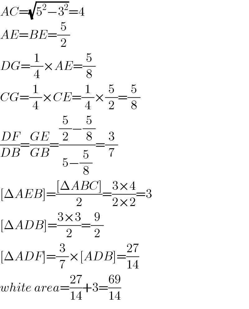 AC=(√(5^2 −3^2 ))=4  AE=BE=(5/2)  DG=(1/4)×AE=(5/8)  CG=(1/4)×CE=(1/4)×(5/2)=(5/8)  ((DF)/(DB))=((GE)/(GB))=(((5/2)−(5/8))/(5−(5/8)))=(3/7)  [ΔAEB]=(([ΔABC])/2)=((3×4)/(2×2))=3  [ΔADB]=((3×3)/2)=(9/2)  [ΔADF]=(3/7)×[ADB]=((27)/(14))  white area=((27)/(14))+3=((69)/(14))  