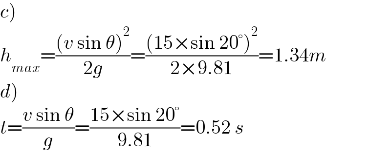 c)  h_(max) =(((v sin θ)^2 )/(2g))=(((15×sin 20°)^2 )/(2×9.81))=1.34m  d)  t=((v sin θ)/g)=((15×sin 20°)/(9.81))=0.52 s  