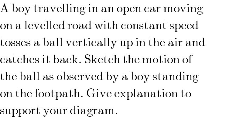 A boy travelling in an open car moving  on a levelled road with constant speed  tosses a ball vertically up in the air and  catches it back. Sketch the motion of  the ball as observed by a boy standing  on the footpath. Give explanation to  support your diagram.  