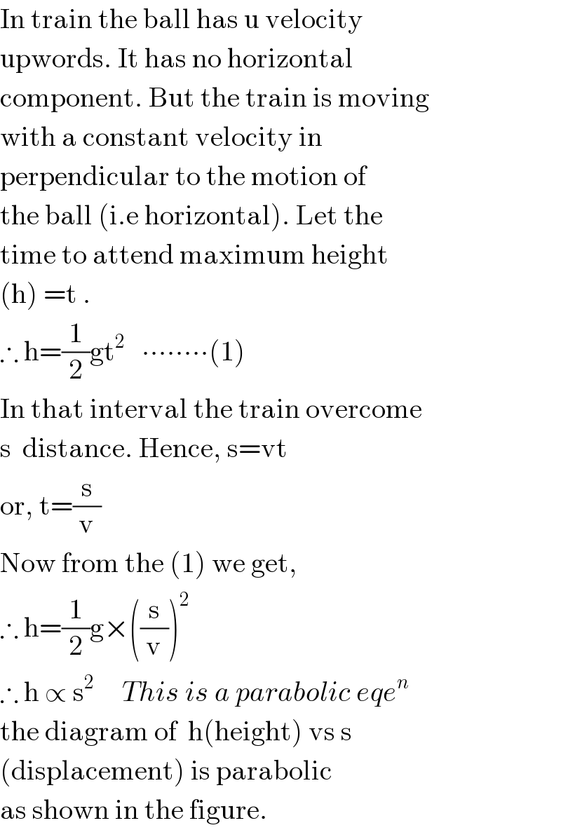 In train the ball has u velocity  upwords. It has no horizontal  component. But the train is moving  with a constant velocity in  perpendicular to the motion of  the ball (i.e horizontal). Let the  time to attend maximum height  (h) =t .   ∴ h=(1/2)gt^2    ∙∙∙∙∙∙∙∙(1)  In that interval the train overcome  s  distance. Hence, s=vt  or, t=(s/v)  Now from the (1) we get,  ∴ h=(1/2)g×((s/v))^2   ∴ h ∝ s^2      This is a parabolic eqe^n   the diagram of  h(height) vs s  (displacement) is parabolic  as shown in the figure.  