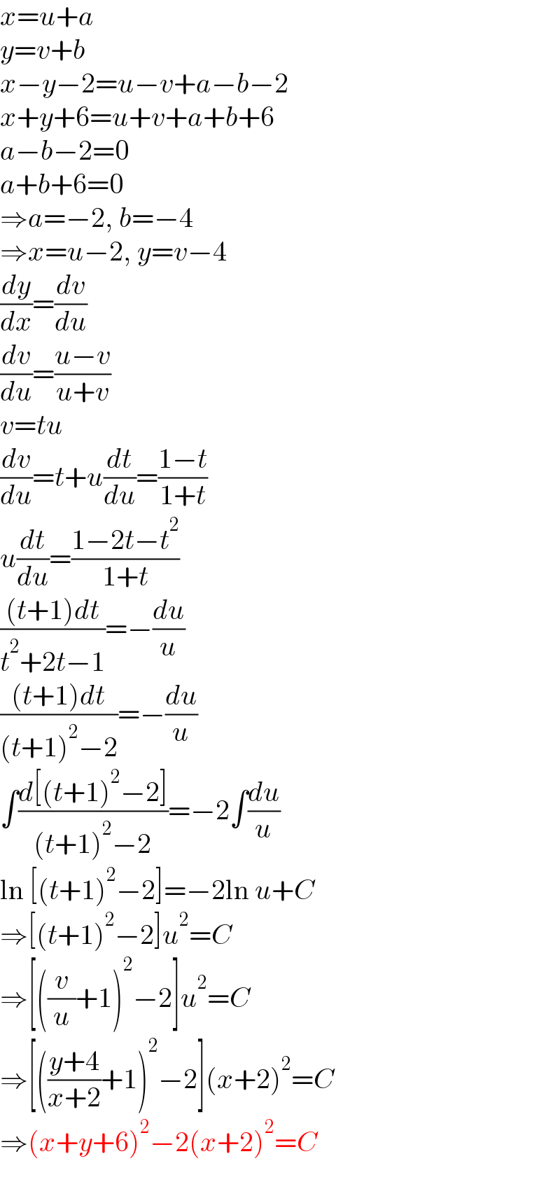 x=u+a  y=v+b  x−y−2=u−v+a−b−2  x+y+6=u+v+a+b+6  a−b−2=0  a+b+6=0  ⇒a=−2, b=−4  ⇒x=u−2, y=v−4  (dy/dx)=(dv/du)  (dv/du)=((u−v)/(u+v))  v=tu  (dv/du)=t+u(dt/du)=((1−t)/(1+t))  u(dt/du)=((1−2t−t^2 )/(1+t))  (((t+1)dt)/(t^2 +2t−1))=−(du/u)  (((t+1)dt)/((t+1)^2 −2))=−(du/u)  ∫((d[(t+1)^2 −2])/((t+1)^2 −2))=−2∫(du/u)  ln [(t+1)^2 −2]=−2ln u+C  ⇒[(t+1)^2 −2]u^2 =C  ⇒[((v/u)+1)^2 −2]u^2 =C  ⇒[(((y+4)/(x+2))+1)^2 −2](x+2)^2 =C  ⇒(x+y+6)^2 −2(x+2)^2 =C  