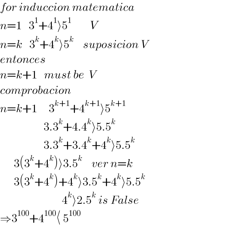 for induccion matematica  n=1   3^1 +4^1 ⟩5^1         V  n=k   3^k +4^k ⟩5^k     suposicion V  entonces  n=k+1   must be  V  comprobacion  n=k+1     3^(k+1) +4^(k+1) ⟩5^(k+1)                      3.3^k +4.4^k ⟩5.5^k                      3.3^k +3.4^k +4^k ⟩5.5^k         3(3^k +4^k )⟩3.5^k     ver n=k        3(3^k +4^k )+4^k ⟩3.5^k +4^k ⟩5.5^k                              4^k ⟩2.5^k  is False  ⇒3^(100) +4^(100) ⟨ 5^(100)     