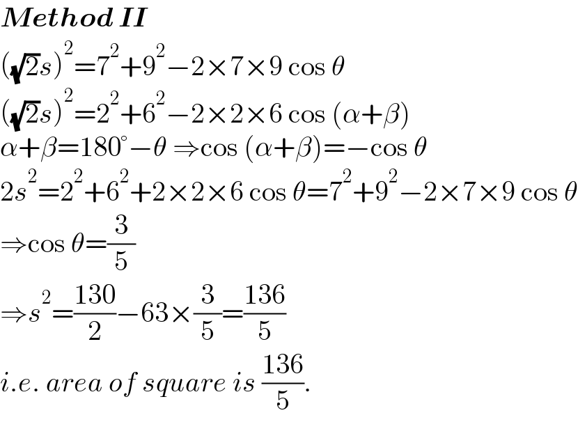 Method II  ((√2)s)^2 =7^2 +9^2 −2×7×9 cos θ  ((√2)s)^2 =2^2 +6^2 −2×2×6 cos (α+β)  α+β=180°−θ ⇒cos (α+β)=−cos θ  2s^2 =2^2 +6^2 +2×2×6 cos θ=7^2 +9^2 −2×7×9 cos θ  ⇒cos θ=(3/5)  ⇒s^2 =((130)/2)−63×(3/5)=((136)/5)  i.e. area of square is ((136)/5).  