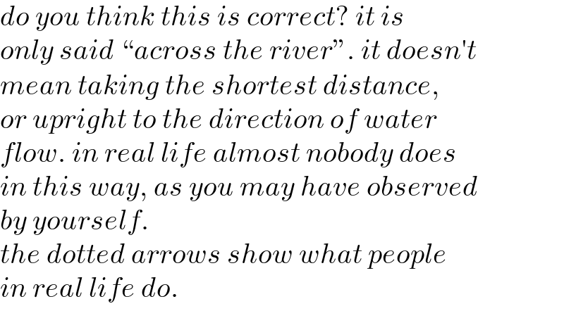 do you think this is correct? it is  only said ♮across the riverε. it doesn′t  mean taking the shortest distance,  or upright to the direction of water  flow. in real life almost nobody does  in this way, as you may have observed  by yourself.  the dotted arrows show what people  in real life do.  