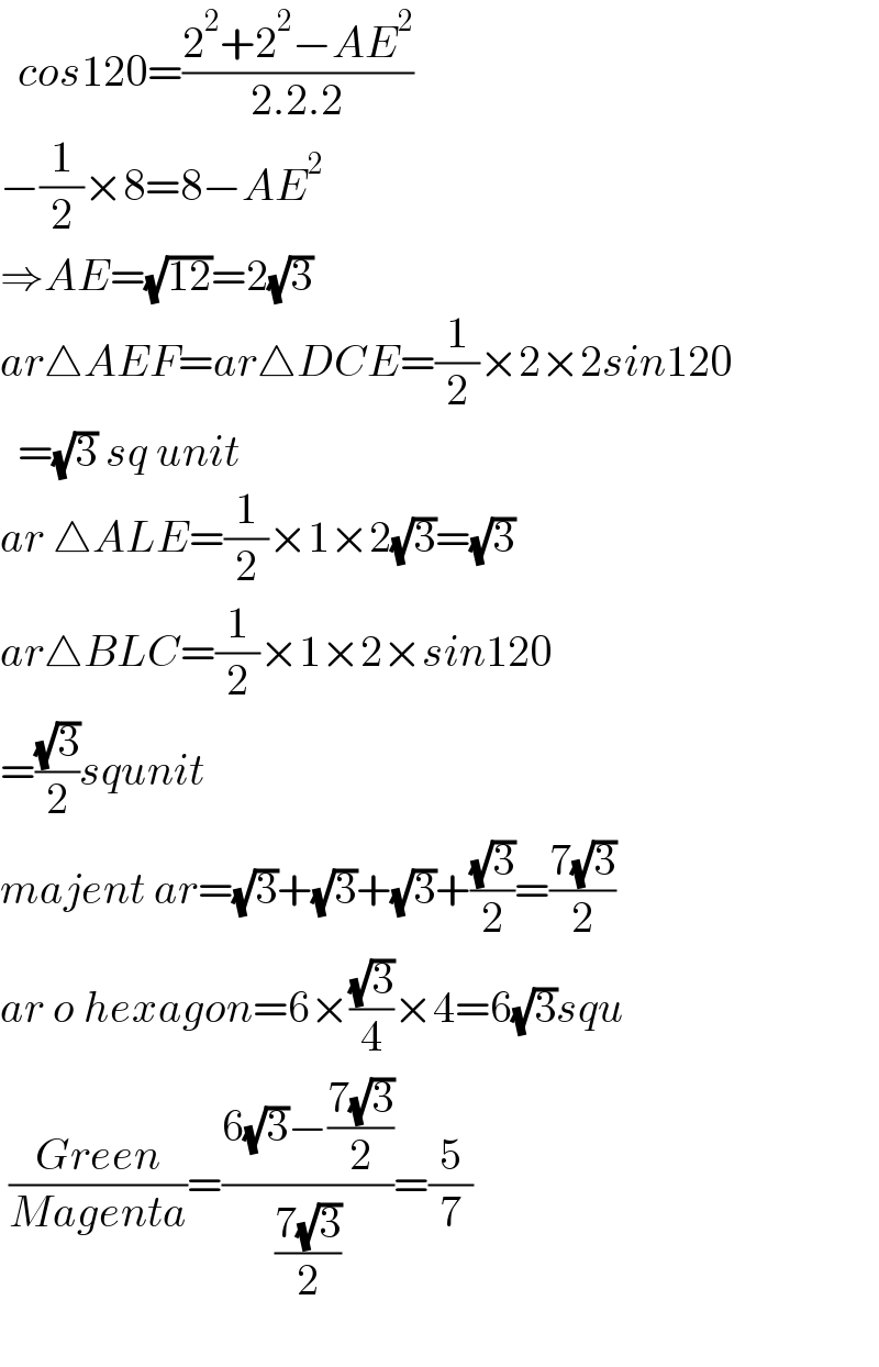   cos120=((2^2 +2^2 −AE^2 )/(2.2.2))  −(1/2)×8=8−AE^2   ⇒AE=(√(12))=2(√3)  ar△AEF=ar△DCE=(1/2)×2×2sin120    =(√3) sq unit  ar △ALE=(1/2)×1×2(√3)=(√3)  ar△BLC=(1/2)×1×2×sin120  =((√3)/2)squnit  majent ar=(√3)+(√3)+(√3)+((√3)/2)=((7(√3))/2)  ar o hexagon=6×((√3)/4)×4=6(√3)squ   ((Green)/(Magenta))=((6(√3)−((7(√3))/2))/((7(√3))/2))=(5/7)    