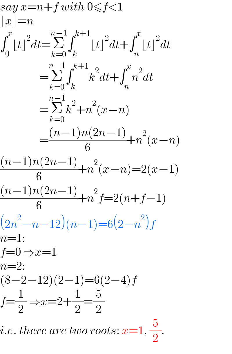 say x=n+f with 0≤f<1  ⌊x⌋=n  ∫_0 ^x ⌊t⌋^2 dt=Σ_(k=0) ^(n−1) ∫_k ^(k+1) ⌊t⌋^2 dt+∫_n ^x ⌊t⌋^2 dt                   =Σ_(k=0) ^(n−1) ∫_k ^(k+1) k^2 dt+∫_n ^x n^2 dt                   =Σ_(k=0) ^(n−1) k^2 +n^2 (x−n)                   =(((n−1)n(2n−1))/6)+n^2 (x−n)  (((n−1)n(2n−1))/6)+n^2 (x−n)=2(x−1)  (((n−1)n(2n−1))/6)+n^2 f=2(n+f−1)  (2n^2 −n−12)(n−1)=6(2−n^2 )f  n=1:   f=0 ⇒x=1  n=2:  (8−2−12)(2−1)=6(2−4)f  f=(1/2) ⇒x=2+(1/2)=(5/2)  i.e. there are two roots: x=1, (5/2).  