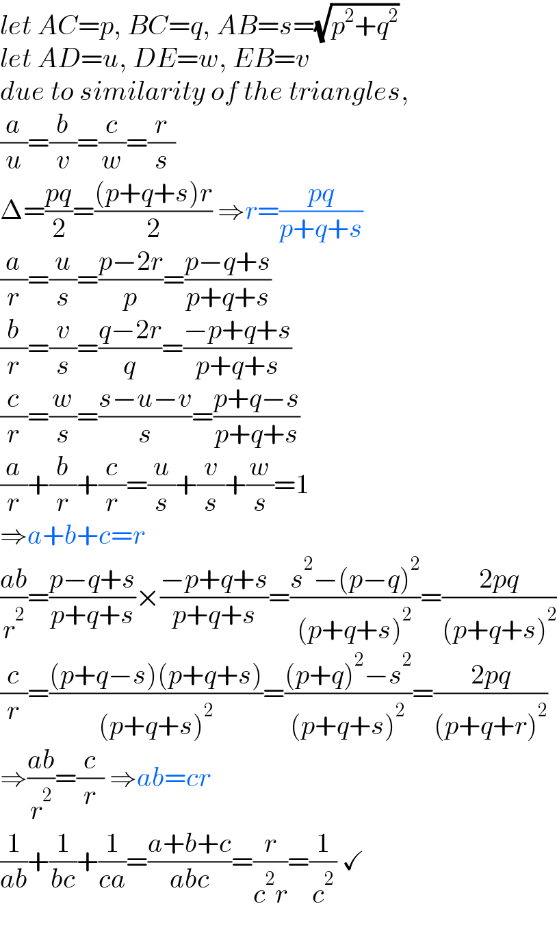 let AC=p, BC=q, AB=s=(√(p^2 +q^2 ))  let AD=u, DE=w, EB=v  due to similarity of the triangles,  (a/u)=(b/v)=(c/w)=(r/s)  Δ=((pq)/2)=(((p+q+s)r)/2) ⇒r=((pq)/(p+q+s))  (a/r)=(u/s)=((p−2r)/p)=((p−q+s)/(p+q+s))  (b/r)=(v/s)=((q−2r)/q)=((−p+q+s)/(p+q+s))  (c/r)=(w/s)=((s−u−v)/s)=((p+q−s)/(p+q+s))  (a/r)+(b/r)+(c/r)=(u/s)+(v/s)+(w/s)=1  ⇒a+b+c=r  ((ab)/r^2 )=((p−q+s)/(p+q+s))×((−p+q+s)/(p+q+s))=((s^2 −(p−q)^2 )/((p+q+s)^2 ))=((2pq)/((p+q+s)^2 ))  (c/r)=(((p+q−s)(p+q+s))/((p+q+s)^2 ))=(((p+q)^2 −s^2 )/((p+q+s)^2 ))=((2pq)/((p+q+r)^2 ))  ⇒((ab)/r^2 )=(c/r) ⇒ab=cr  (1/(ab))+(1/(bc))+(1/(ca))=((a+b+c)/(abc))=(r/(c^2 r))=(1/c^2 ) ✓  