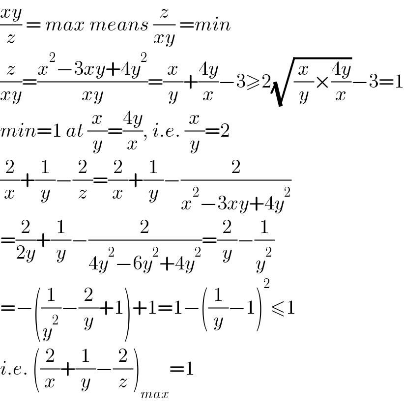 ((xy)/z) = max means (z/(xy)) =min  (z/(xy))=((x^2 −3xy+4y^2 )/(xy))=(x/y)+((4y)/x)−3≥2(√((x/y)×((4y)/x)))−3=1  min=1 at (x/y)=((4y)/x), i.e. (x/y)=2  (2/x)+(1/y)−(2/z)=(2/x)+(1/y)−(2/(x^2 −3xy+4y^2 ))  =(2/(2y))+(1/y)−(2/(4y^2 −6y^2 +4y^2 ))=(2/y)−(1/y^2 )  =−((1/y^2 )−(2/y)+1)+1=1−((1/y)−1)^2 ≤1  i.e. ((2/x)+(1/y)−(2/z))_(max) =1  