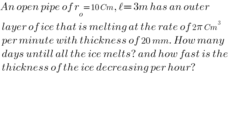 An open pipe of r_o = 10 Cm, ℓ= 3m has an outer   layer of ice that is melting at the rate of 2π Cm^3    per minute with thickness of 20 mm. How many   days untill all the ice melts? and how fast is the   thickness of the ice decreasing per hour?  