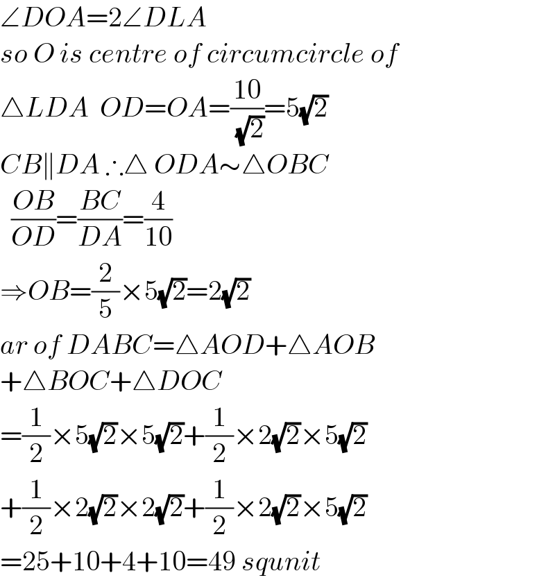 ∠DOA=2∠DLA  so O is centre of circumcircle of  △LDA  OD=OA=((10)/( (√2)))=5(√2)  CB∥DA ∴△ ODA∼△OBC    ((OB)/(OD))=((BC)/(DA))=(4/(10))  ⇒OB=(2/5)×5(√2)=2(√2)  ar of DABC=△AOD+△AOB  +△BOC+△DOC  =(1/2)×5(√2)×5(√2)+(1/2)×2(√2)×5(√2)  +(1/2)×2(√2)×2(√2)+(1/2)×2(√2)×5(√2)  =25+10+4+10=49 squnit  