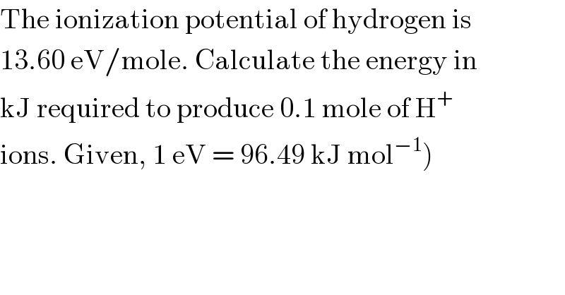 The ionization potential of hydrogen is  13.60 eV/mole. Calculate the energy in  kJ required to produce 0.1 mole of H^+   ions. Given, 1 eV = 96.49 kJ mol^(−1) )  
