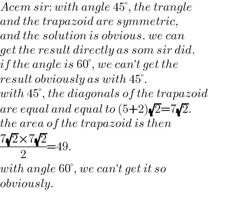 Acem sir: with angle 45°, the trangle  and the trapazoid are symmetric,  and the solution is obvious. we can  get the result directly as som sir did.  if the angle is 60°, we can′t get the  result obviously as with 45°.  with 45°, the diagonals of the trapazoid  are equal and equal to (5+2)(√2)=7(√2).  the area of the trapazoid is then  ((7(√2)×7(√2))/2)=49.  with angle 60°, we can′t get it so  obviously.  