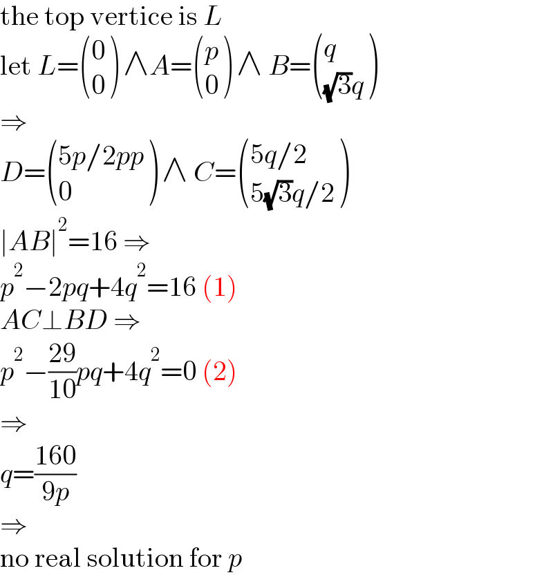 the top vertice is L  let L= ((0),(0) ) ∧A= ((p),(0) ) ∧ B= ((q),(((√3)q)) )  ⇒  D= (((5p/2pp)),(0) ) ∧ C= (((5q/2)),((5(√3)q/2)) )  ∣AB∣^2 =16 ⇒  p^2 −2pq+4q^2 =16 (1)  AC⊥BD ⇒  p^2 −((29)/(10))pq+4q^2 =0 (2)  ⇒  q=((160)/(9p))  ⇒  no real solution for p  
