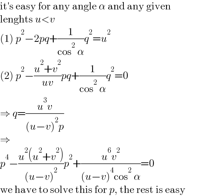 it′s easy for any angle α and any given  lenghts u<v  (1) p^2 −2pq+(1/(cos^2  α))q^2 =u^2   (2) p^2 −((u^2 +v^2 )/(uv))pq+(1/(cos^2  α))q^2 =0  ⇒ q=((u^3 v)/((u−v)^2 p))  ⇒  p^4 −((u^2 (u^2 +v^2 ))/((u−v)^2 ))p^2 +((u^6 v^2 )/((u−v)^4 cos^2  α))=0  we have to solve this for p, the rest is easy  